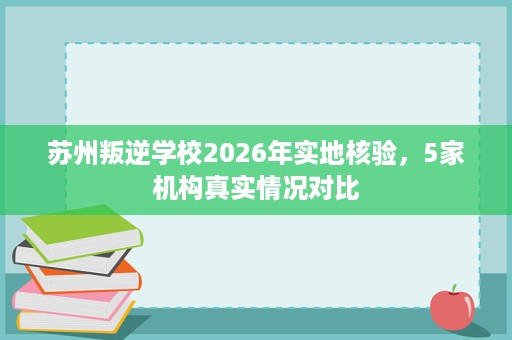苏州叛逆学校2026年实地核验，5家机构真实情况对比