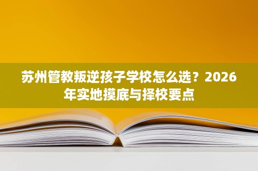 苏州管教叛逆孩子学校怎么选?2026年实地摸底与择校要点 苏州管教叛逆孩子学校怎么选?2026年实地摸底与择校要点