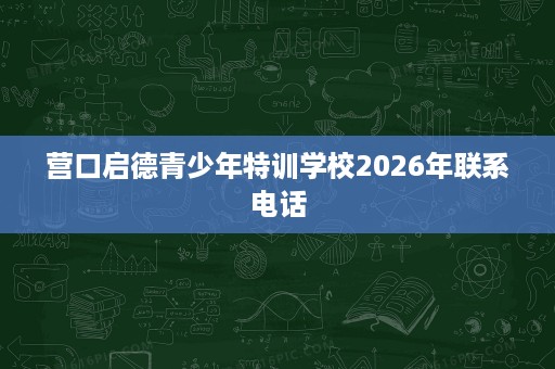 营口启德青少年特训学校2026年联系电话