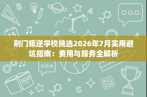 荆门叛逆学校挑选2026年7月实用避坑指南：费用与服务全解析