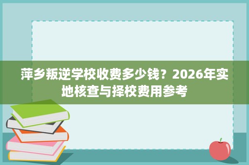 萍乡叛逆学校收费多少钱?2026年实地核查与择校费用参考 萍乡叛逆学校收费多少钱?2026年实地核查与择校费用参考