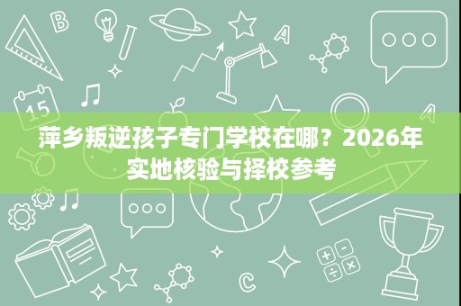 萍乡叛逆孩子专门学校在哪?2026年实地核验与择校参考 萍乡叛逆孩子专门学校在哪?2026年实地核验与择校参考