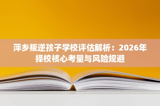 萍乡叛逆孩子学校评估解析:2026年择校核心考量与风险规避 萍乡叛逆孩子学校评估解析:2026年择校核心考量与风险规避