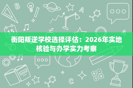 衡阳叛逆学校选择评估:2026年实地核验与办学实力考察 衡阳叛逆学校选择评估:2026年实地核验与办学实力考察