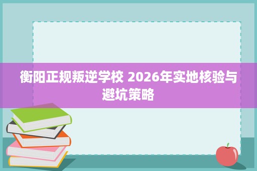 衡阳正规叛逆学校 2026年实地核验与避坑策略 衡阳正规叛逆学校 2026年实地核验与避坑策略