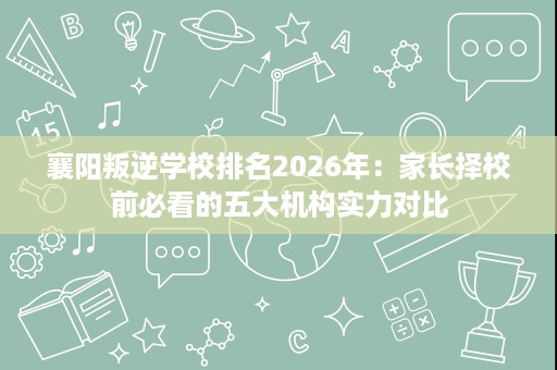 襄阳叛逆学校排名2026年：家长择校前必看的五大机构实力对比