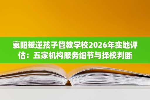 襄阳叛逆孩子管教学校2026年实地评估：五家机构服务细节与择校判断