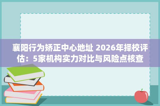 襄阳行为矫正中心地址 2026年择校评估:5家机构实力对比与风险点核查 襄阳行为矫正中心地址 2026年择校评估:5家机构实力对比与风险点核查