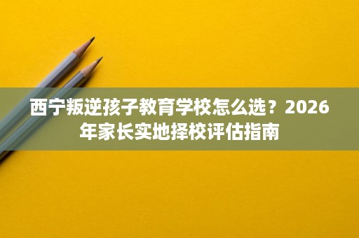 西宁叛逆孩子教育学校怎么选?2026年家长实地择校评估指南 西宁叛逆孩子教育学校怎么选?2026年家长实地择校评估指南