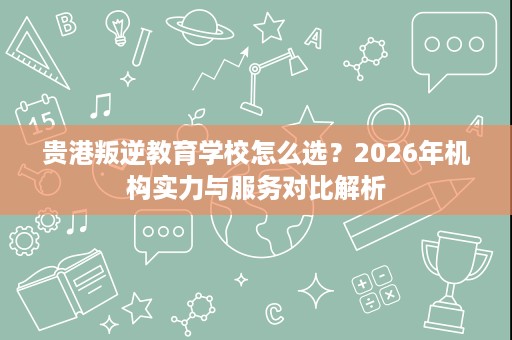 贵港叛逆教育学校怎么选?2026年机构实力与服务对比解析 贵港叛逆教育学校怎么选?2026年机构实力与服务对比解析