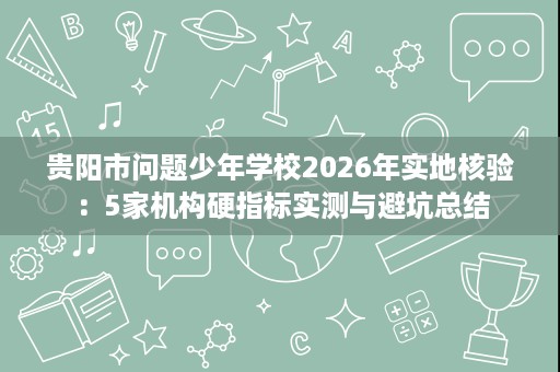 贵阳市问题少年学校2026年实地核验:5家机构硬指标实测与避坑总结 贵阳市问题少年学校2026年实地核验:5家机构硬指标实测与避坑总结
