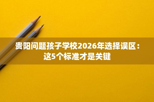 贵阳问题孩子学校2026年选择误区：这5个标准才是关键