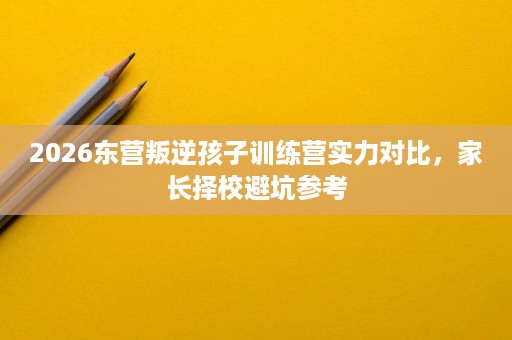 2026东营叛逆孩子训练营实力对比,家长择校避坑参考 2026东营叛逆孩子训练营实力对比,家长择校避坑参考