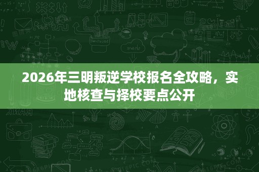 2026年三明叛逆学校报名全攻略,实地核查与择校要点公开 2026年三明叛逆学校报名全攻略,实地核查与择校要点公开