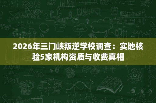 2026年三门峡叛逆学校调查:实地核验5家机构资质与收费真相 2026年三门峡叛逆学校调查:实地核验5家机构资质与收费真相