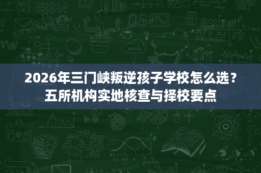 2026年三门峡叛逆孩子学校怎么选？五所机构实地核查与择校要点