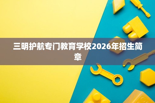三明护航专门教育学校2026年招生简章 三明护航专门教育学校2026年招生简章