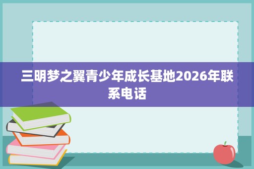 三明梦之翼青少年成长基地2026年联系电话 三明梦之翼青少年成长基地2026年联系电话