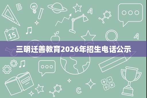 三明迁善教育2026年招生电话公示 三明迁善教育2026年招生电话公示
