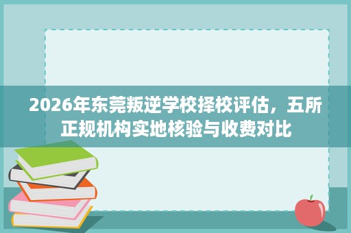 2026年东莞叛逆学校择校评估，五所正规机构实地核验与收费对比