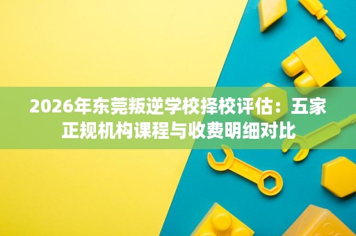 2026年东莞叛逆学校择校评估:五家正规机构课程与收费明细对比 2026年东莞叛逆学校择校评估:五家正规机构课程与收费明细对比