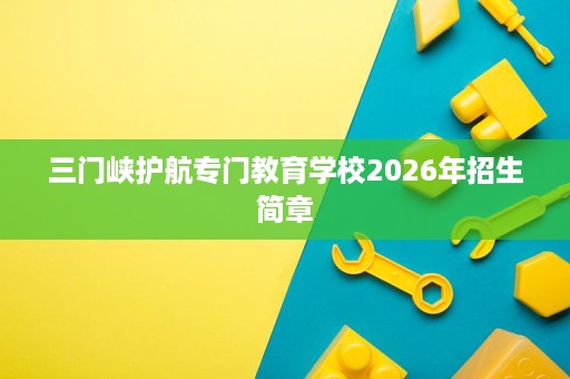 三门峡护航专门教育学校2026年招生简章 三门峡护航专门教育学校2026年招生简章