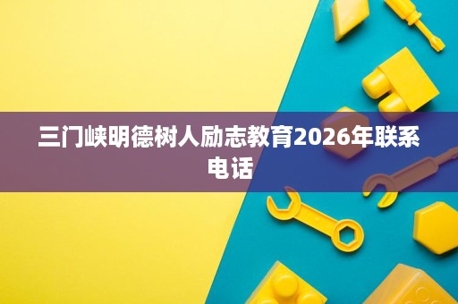 三门峡明德树人励志教育2026年联系电话 三门峡明德树人励志教育2026年联系电话