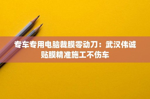 专车专用电脑裁膜零动刀:武汉伟诚贴膜精准施工不伤车 专车专用电脑裁膜零动刀:武汉伟诚贴膜精准施工不伤车