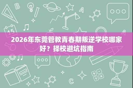 2026年东莞管教青春期叛逆学校哪家好?择校避坑指南 2026年东莞管教青春期叛逆学校哪家好?择校避坑指南