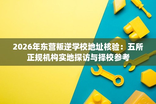 2026年东营叛逆学校地址核验：五所正规机构实地探访与择校参考