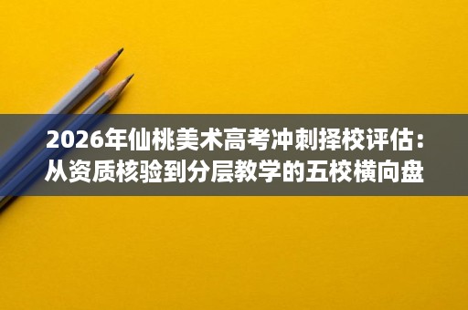 2026年仙桃美术高考冲刺择校评估:从资质核验到分层教学的五校横向盘点 2026年仙桃美术高考冲刺择校评估:从资质核验到分层教学的五校横向盘点