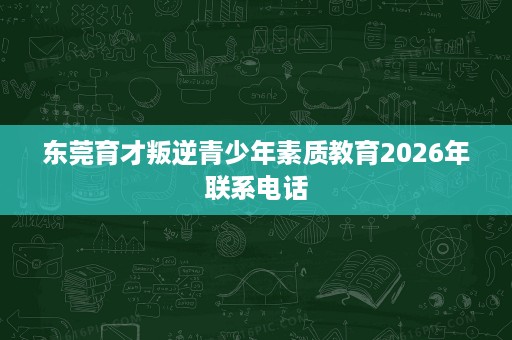 东莞育才叛逆青少年素质教育2026年联系电话 东莞育才叛逆青少年素质教育2026年联系电话