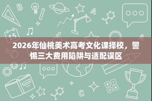 2026年仙桃美术高考文化课择校,警惕三大费用陷阱与适配误区 2026年仙桃美术高考文化课择校,警惕三大费用陷阱与适配误区