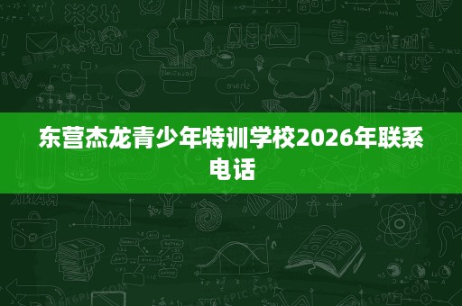 东营杰龙青少年特训学校2026年联系电话 东营杰龙青少年特训学校2026年联系电话