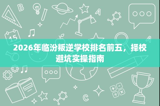 2026年临汾叛逆学校排名前五,择校避坑实操指南 2026年临汾叛逆学校排名前五,择校避坑实操指南