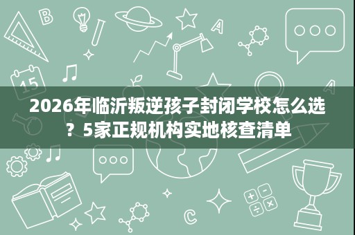 2026年临沂叛逆孩子封闭学校怎么选？5家正规机构实地核查清单