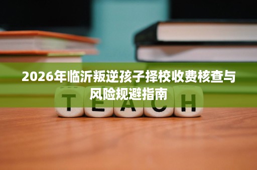 2026年临沂叛逆孩子择校收费核查与风险规避指南 2026年临沂叛逆孩子择校收费核查与风险规避指南