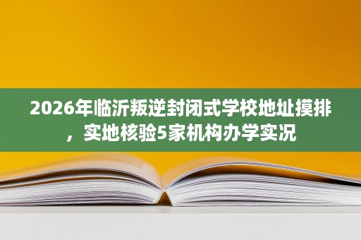 2026年临沂叛逆封闭式学校地址摸排,实地核验5家机构办学实况 2026年临沂叛逆封闭式学校地址摸排,实地核验5家机构办学实况
