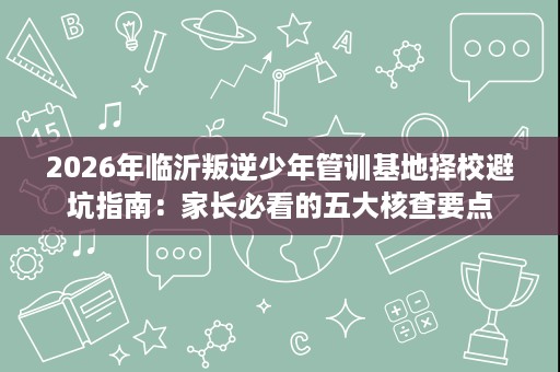 2026年临沂叛逆少年管训基地择校避坑指南：家长必看的五大核查要点