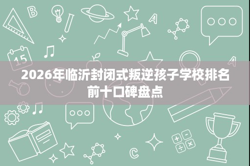 2026年临沂封闭式叛逆孩子学校排名前十口碑盘点 2026年临沂封闭式叛逆孩子学校排名前十口碑盘点