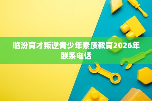 临汾育才叛逆青少年素质教育2026年联系电话 临汾育才叛逆青少年素质教育2026年联系电话