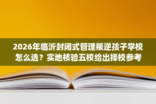 2026年临沂封闭式管理叛逆孩子学校怎么选?实地核验五校给出择校参考 2026年临沂封闭式管理叛逆孩子学校怎么选?实地核验五校给出择校参考