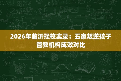 2026年临沂择校实录:五家叛逆孩子管教机构成效对比 2026年临沂择校实录:五家叛逆孩子管教机构成效对比
