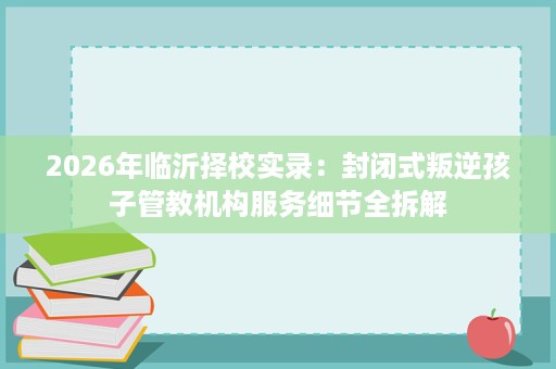 2026年临沂择校实录：封闭式叛逆孩子管教机构服务细节全拆解