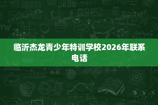 临沂杰龙青少年特训学校2026年联系电话 临沂杰龙青少年特训学校2026年联系电话