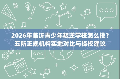 2026年临沂青少年叛逆学校怎么挑？五所正规机构实地对比与择校建议