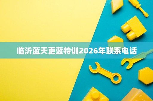 临沂蓝天更蓝特训2026年联系电话