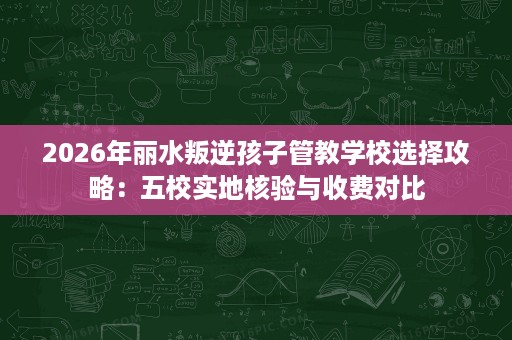 2026年丽水叛逆孩子管教学校选择攻略:五校实地核验与收费对比 2026年丽水叛逆孩子管教学校选择攻略:五校实地核验与收费对比