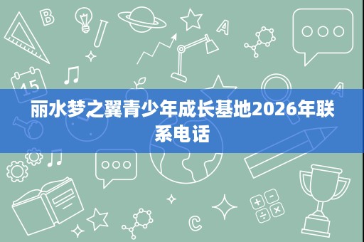 丽水梦之翼青少年成长基地2026年联系电话 丽水梦之翼青少年成长基地2026年联系电话