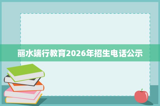 丽水端行教育2026年招生电话公示 丽水端行教育2026年招生电话公示